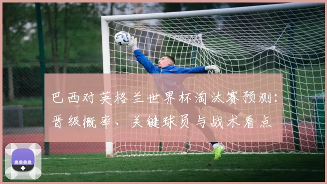 巴西对英格兰世界杯淘汰赛预测：晋级概率、关键球员与战术看点
