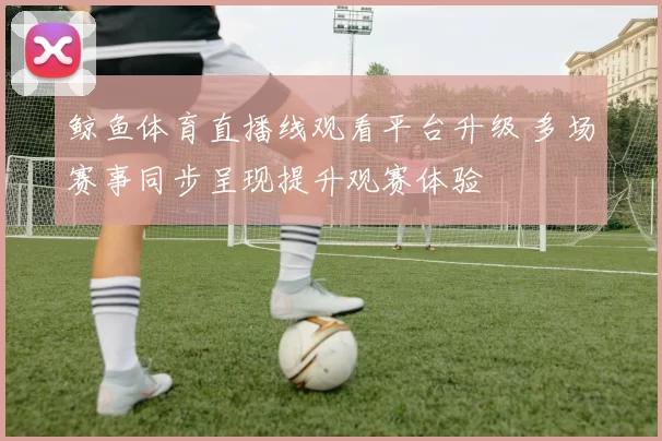 鲸鱼体育直播线观看平台升级 多场赛事同步呈现提升观赛体验