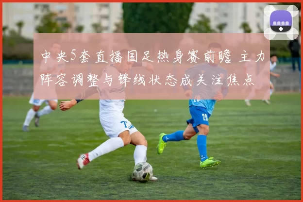中央5套直播国足热身赛前瞻 主力阵容调整与锋线状态成关注焦点