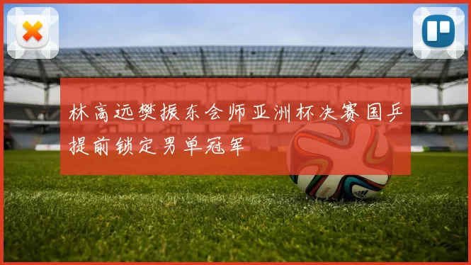 林高远樊振东会师亚洲杯决赛国乒提前锁定男单冠军