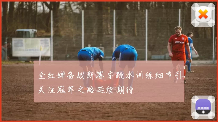 全红婵备战新赛季跳水训练细节引关注冠军之路延续期待