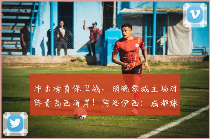 冲击榜首保卫战，明晚蓉城主场对阵青岛西海岸！阿洛伊西：成都球迷是“中国最好的球迷”_比赛_费利佩