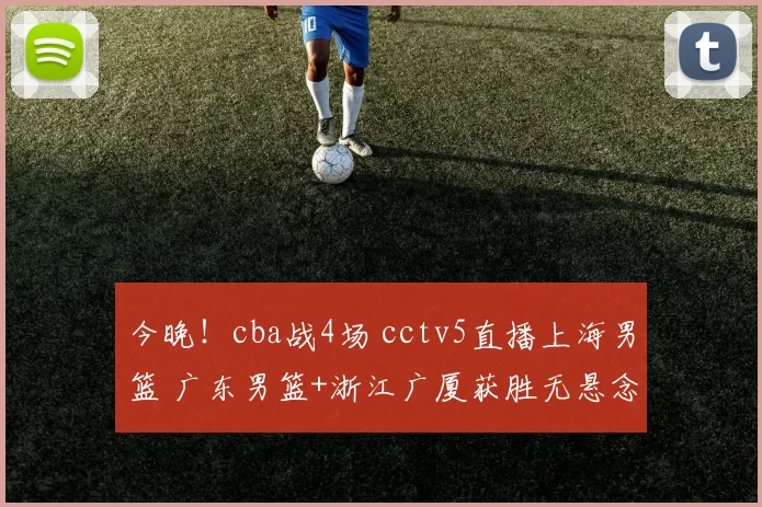 今晚！cba战4场 cctv5直播上海男篮 广东男篮+浙江广厦获胜无悬念
