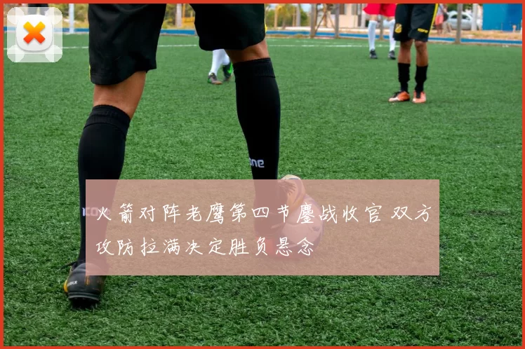 火箭对阵老鹰第四节鏖战收官 双方攻防拉满决定胜负悬念