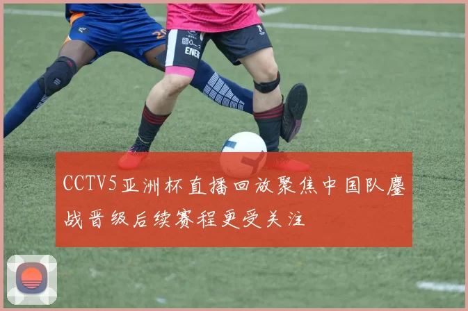 CCTV5亚洲杯直播回放聚焦中国队鏖战晋级后续赛程更受关注