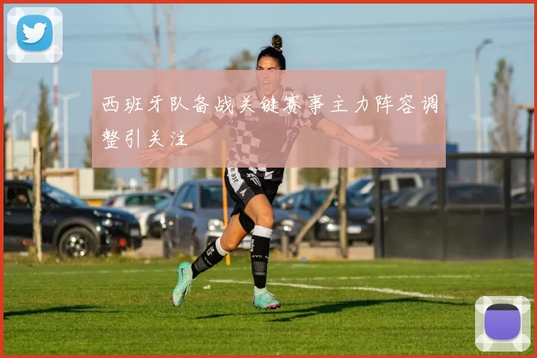 西班牙队备战关键赛事主力阵容调整引关注