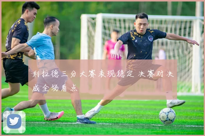 利拉德三分大赛表现稳定 决赛对决成全场看点