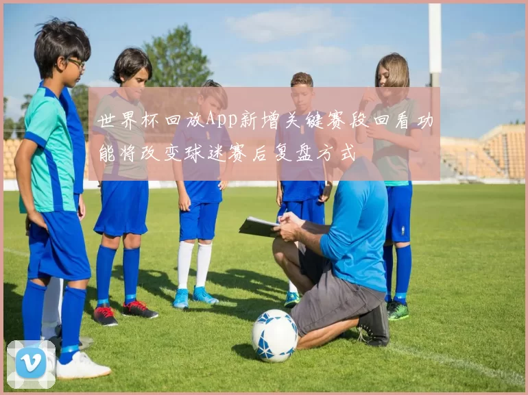 世界杯回放App新增关键赛段回看功能将改变球迷赛后复盘方式