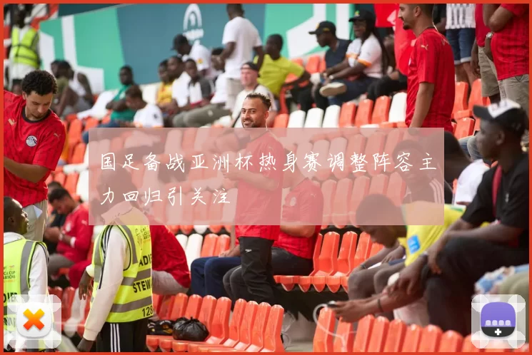 国足备战亚洲杯热身赛调整阵容主力回归引关注