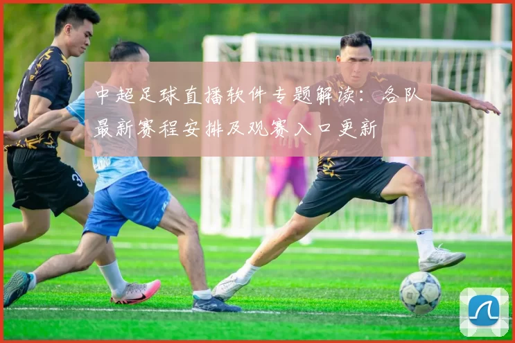 中超足球直播软件专题解读：各队最新赛程安排及观赛入口更新
