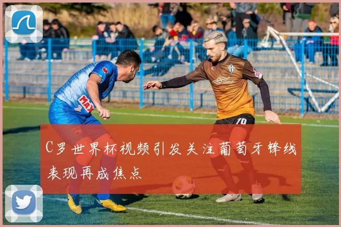 C罗世界杯视频引发关注葡萄牙锋线表现再成焦点