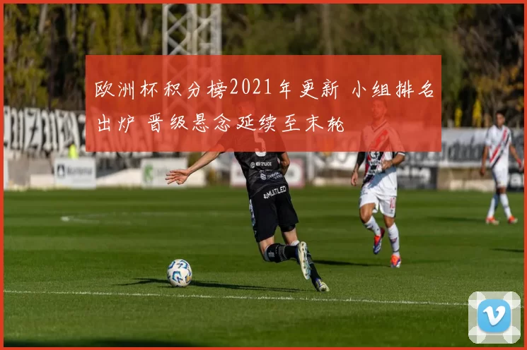 欧洲杯积分榜2021年更新 小组排名出炉 晋级悬念延续至末轮