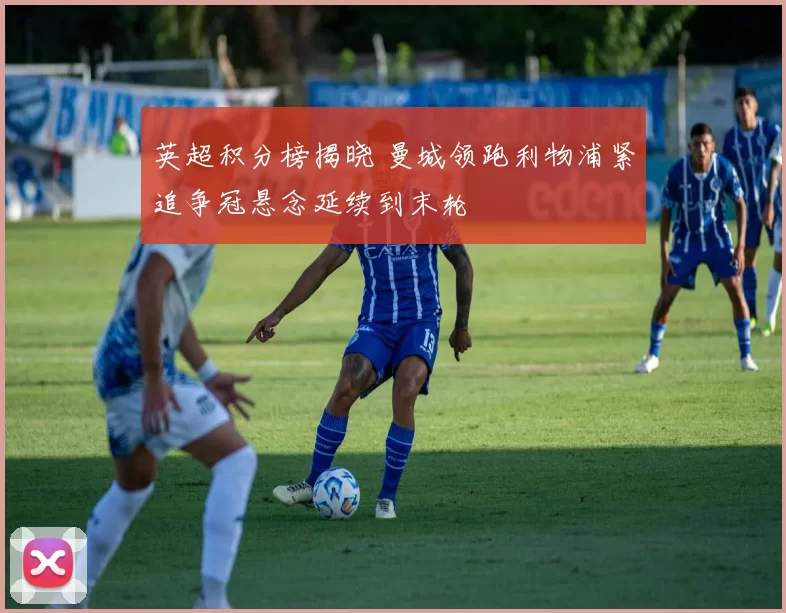 英超积分榜揭晓 曼城领跑利物浦紧追争冠悬念延续到末轮